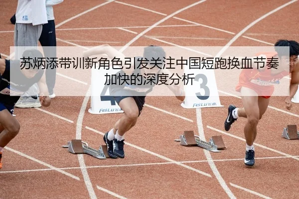 苏炳添带训新角色引发关注中国短跑换血节奏加快的深度分析