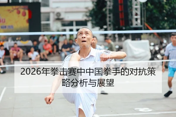 2026年拳击赛中中国拳手的对抗策略分析与展望