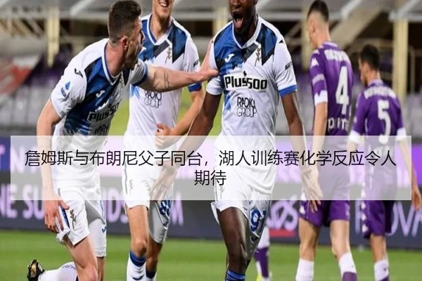 詹姆斯与布朗尼父子同台，湖人训练赛化学反应令人期待