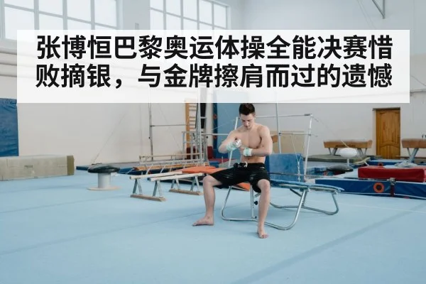 张博恒巴黎奥运体操全能决赛惜败摘银,与金牌擦肩而过的遗憾
